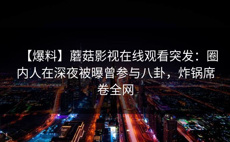 【爆料】蘑菇影视在线观看突发:圈内人在深夜被曝曾参与八卦,炸锅席卷全网 【爆料】蘑菇影视在线观看突发:圈内人在深夜被曝曾参与八卦,炸锅席卷全网