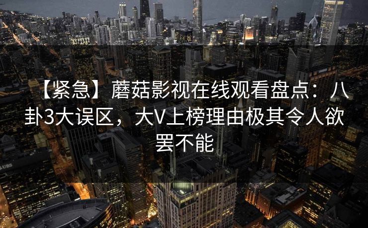 【紧急】蘑菇影视在线观看盘点：八卦3大误区，大V上榜理由极其令人欲罢不能