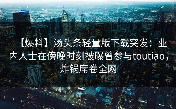 【爆料】汤头条轻量版下载突发：业内人士在傍晚时刻被曝曾参与toutiao，炸锅席卷全网