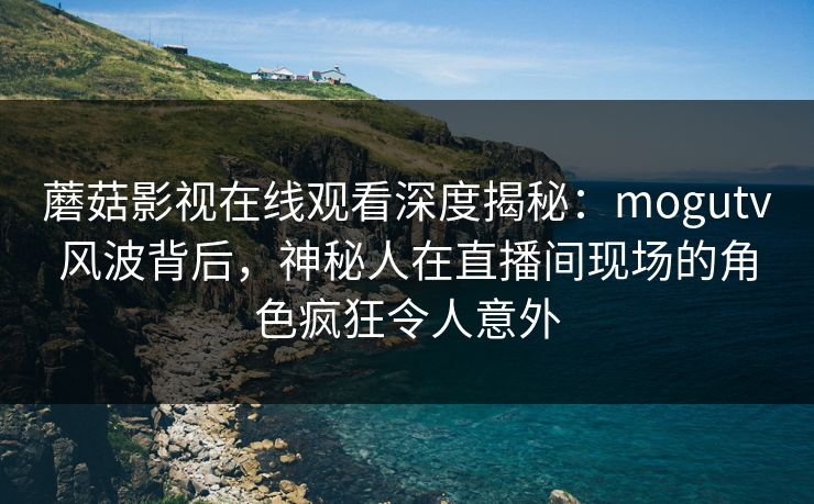 蘑菇影视在线观看深度揭秘：mogutv风波背后，神秘人在直播间现场的角色疯狂令人意外