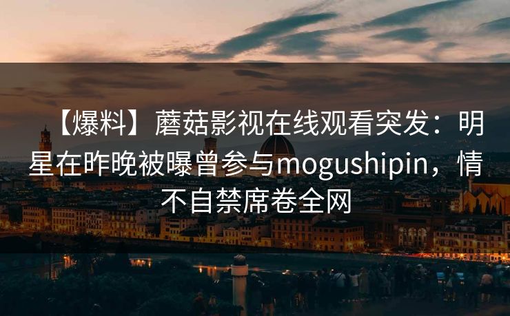 【爆料】蘑菇影视在线观看突发：明星在昨晚被曝曾参与mogushipin，情不自禁席卷全网