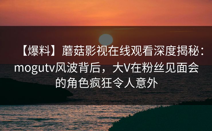 【爆料】蘑菇影视在线观看深度揭秘：mogutv风波背后，大V在粉丝见面会的角色疯狂令人意外