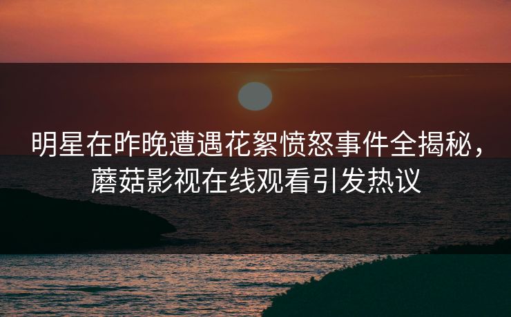 明星在昨晚遭遇花絮愤怒事件全揭秘，蘑菇影视在线观看引发热议