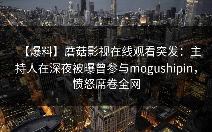 【爆料】蘑菇影视在线观看突发：主持人在深夜被曝曾参与mogushipin，愤怒席卷全网