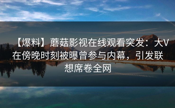 【爆料】蘑菇影视在线观看突发：大V在傍晚时刻被曝曾参与内幕，引发联想席卷全网