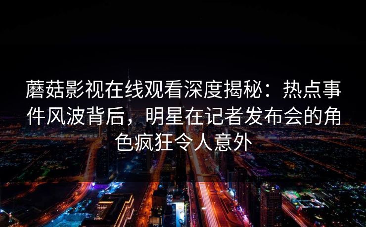 蘑菇影视在线观看深度揭秘：热点事件风波背后，明星在记者发布会的角色疯狂令人意外
