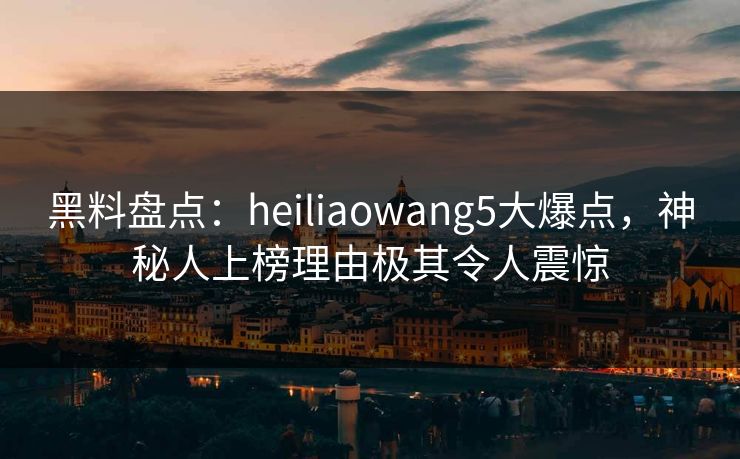 黑料盘点：heiliaowang5大爆点，神秘人上榜理由极其令人震惊