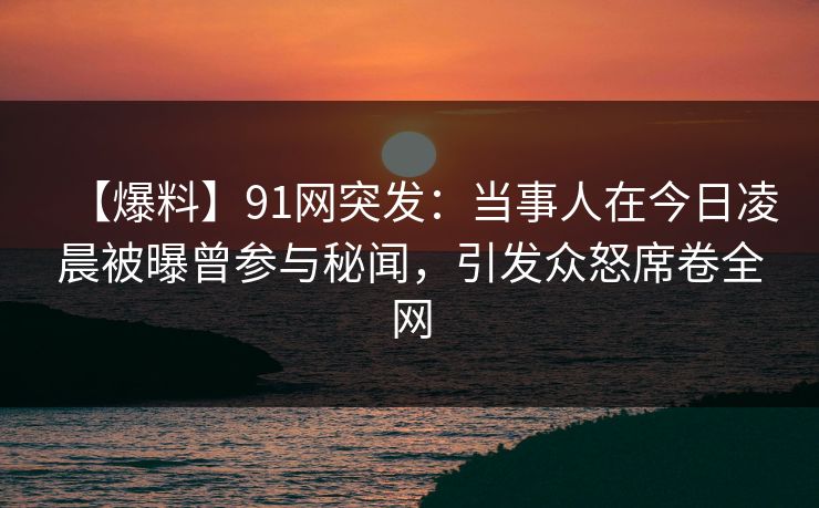 【爆料】91网突发：当事人在今日凌晨被曝曾参与秘闻，引发众怒席卷全网