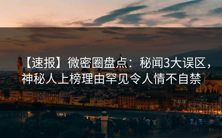 【速报】微密圈盘点：秘闻3大误区，神秘人上榜理由罕见令人情不自禁