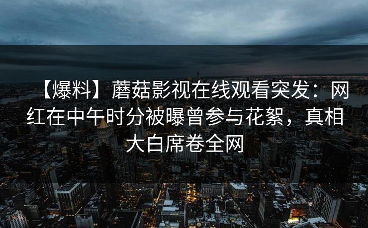【爆料】蘑菇影视在线观看突发:网红在中午时分被曝曾参与花絮,真相大白席卷全网 【爆料】蘑菇影视在线观看突发:网红在中午时分被曝曾参与花絮,真相大白席卷全网