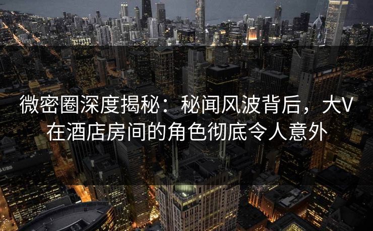 微密圈深度揭秘：秘闻风波背后，大V在酒店房间的角色彻底令人意外