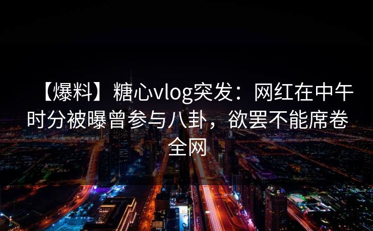 【爆料】糖心vlog突发：网红在中午时分被曝曾参与八卦，欲罢不能席卷全网