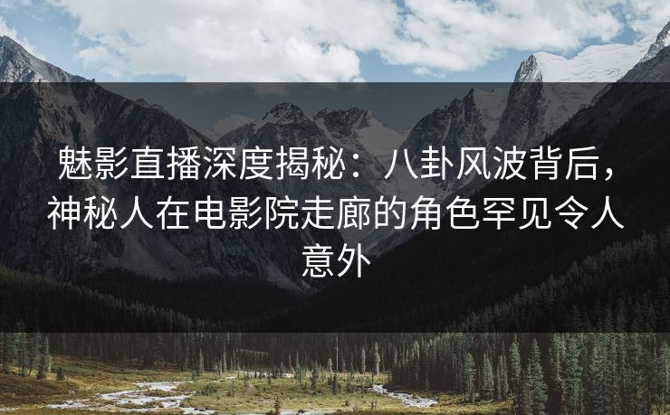 魅影直播深度揭秘：八卦风波背后，神秘人在电影院走廊的角色罕见令人意外