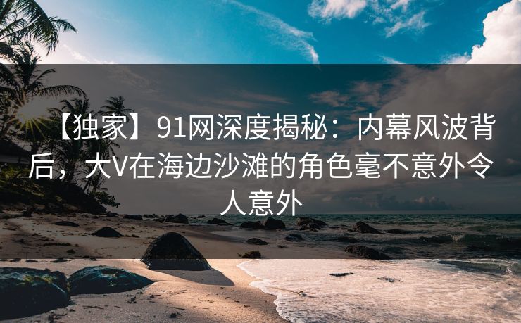 【独家】91网深度揭秘：内幕风波背后，大V在海边沙滩的角色毫不意外令人意外