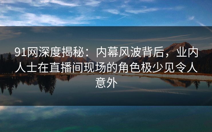 91网深度揭秘：内幕风波背后，业内人士在直播间现场的角色极少见令人意外