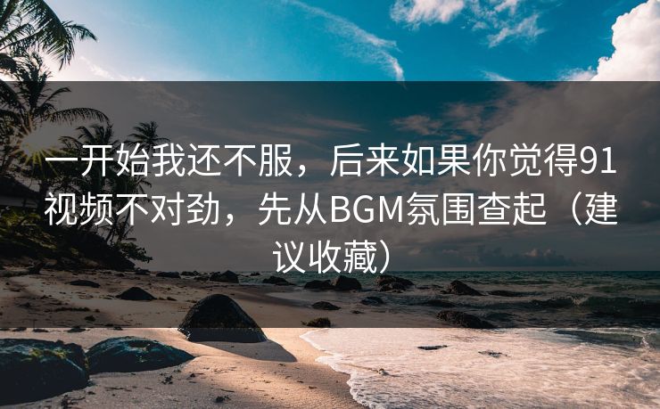 一开始我还不服，后来如果你觉得91视频不对劲，先从BGM氛围查起（建议收藏）