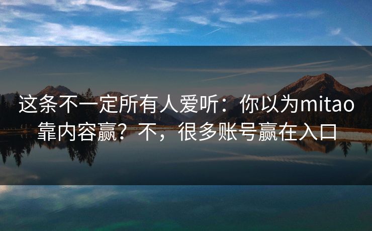这条不一定所有人爱听：你以为mitao靠内容赢？不，很多账号赢在入口