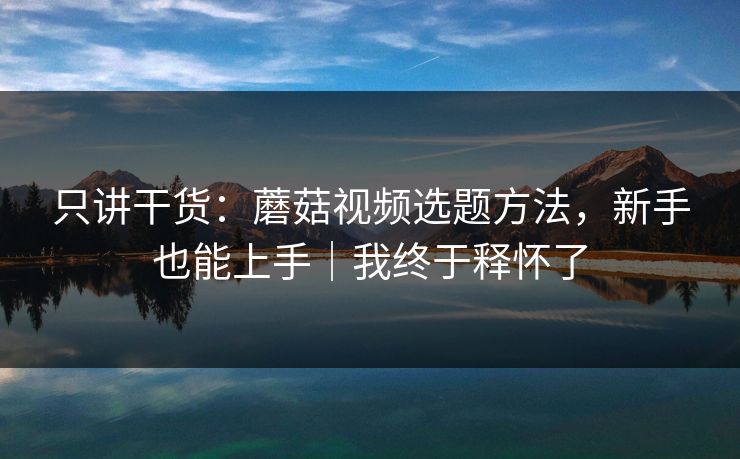 只讲干货：蘑菇视频选题方法，新手也能上手｜我终于释怀了