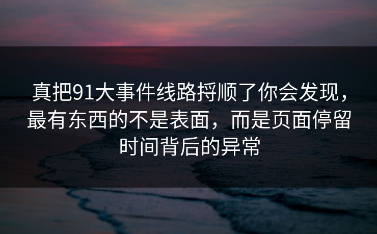 真把91大事件线路捋顺了你会发现，最有东西的不是表面，而是页面停留时间背后的异常