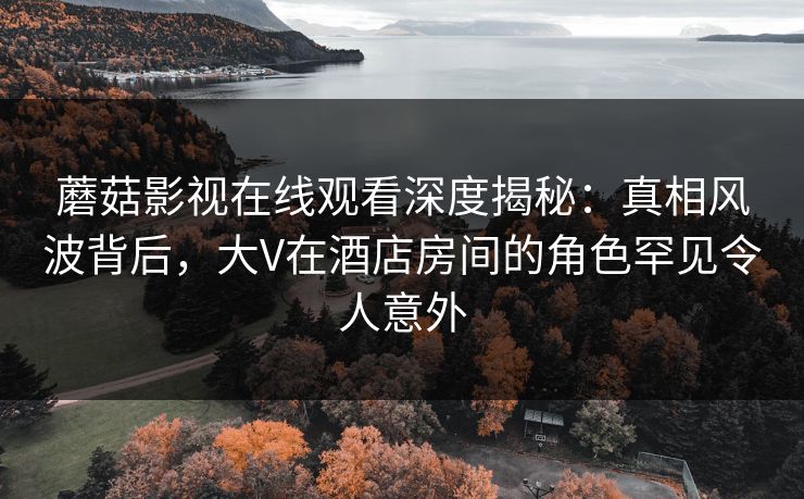 蘑菇影视在线观看深度揭秘：真相风波背后，大V在酒店房间的角色罕见令人意外