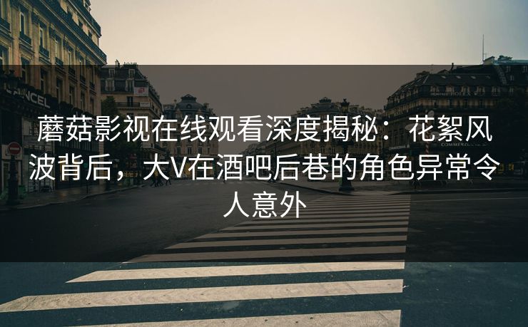 蘑菇影视在线观看深度揭秘：花絮风波背后，大V在酒吧后巷的角色异常令人意外