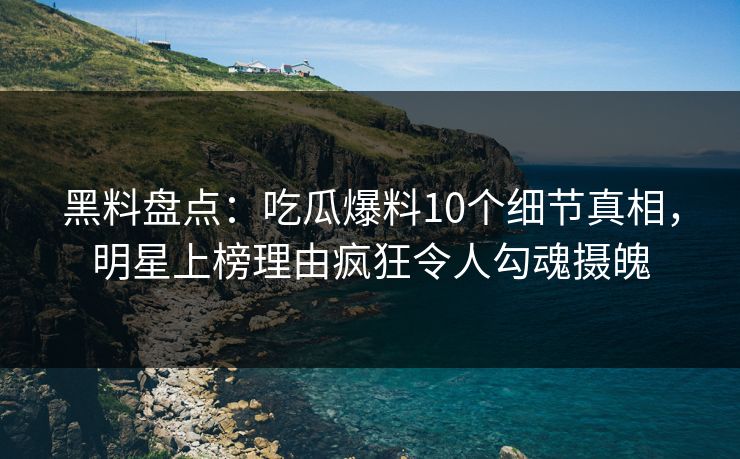 黑料盘点：吃瓜爆料10个细节真相，明星上榜理由疯狂令人勾魂摄魄