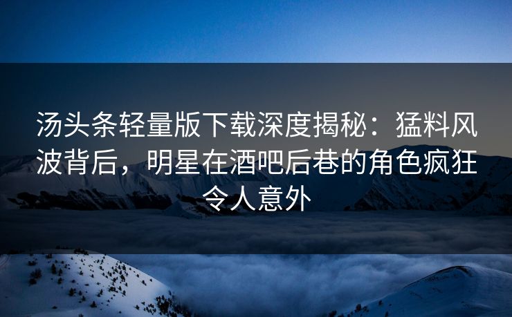 汤头条轻量版下载深度揭秘：猛料风波背后，明星在酒吧后巷的角色疯狂令人意外