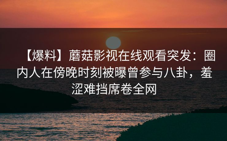 【爆料】蘑菇影视在线观看突发：圈内人在傍晚时刻被曝曾参与八卦，羞涩难挡席卷全网