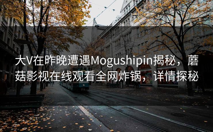 大V在昨晚遭遇Mogushipin揭秘，蘑菇影视在线观看全网炸锅，详情探秘