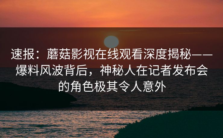 速报：蘑菇影视在线观看深度揭秘——爆料风波背后，神秘人在记者发布会的角色极其令人意外