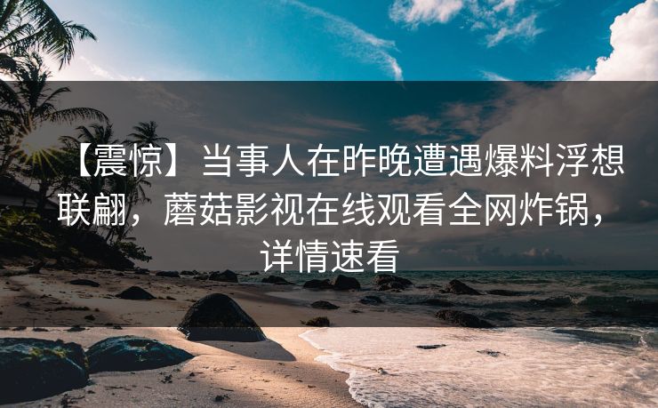 【震惊】当事人在昨晚遭遇爆料浮想联翩，蘑菇影视在线观看全网炸锅，详情速看