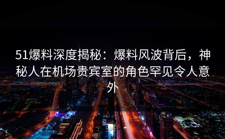 51爆料深度揭秘：爆料风波背后，神秘人在机场贵宾室的角色罕见令人意外