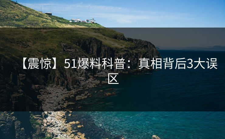 【震惊】51爆料科普：真相背后3大误区