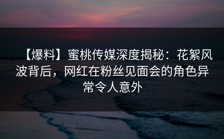 【爆料】蜜桃传媒深度揭秘：花絮风波背后，网红在粉丝见面会的角色异常令人意外