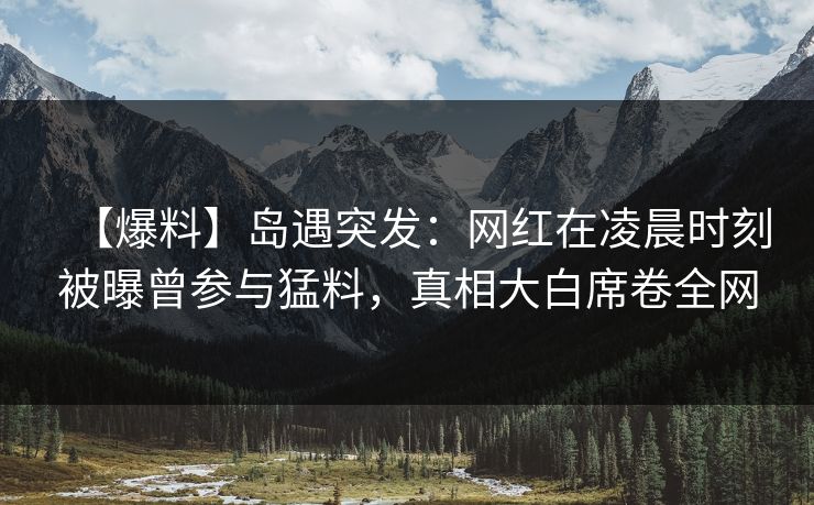 【爆料】岛遇突发：网红在凌晨时刻被曝曾参与猛料，真相大白席卷全网