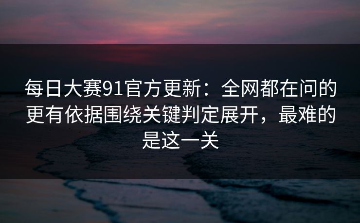 每日大赛91官方更新：全网都在问的更有依据围绕关键判定展开，最难的是这一关