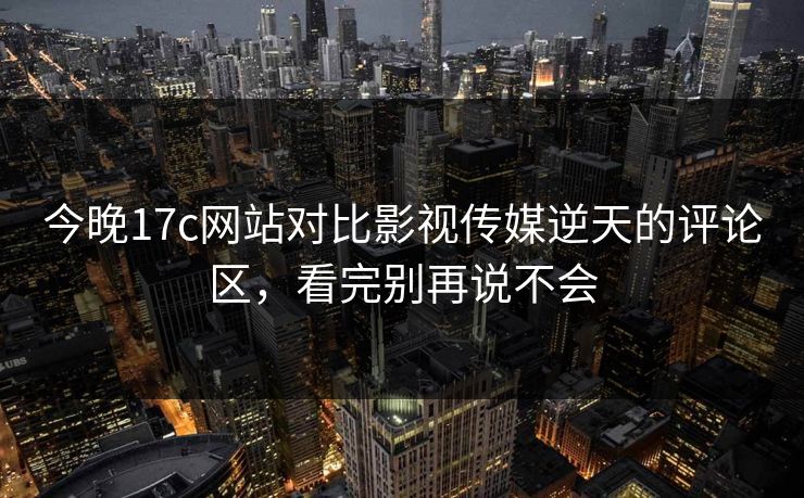 今晚17c网站对比影视传媒逆天的评论区，看完别再说不会