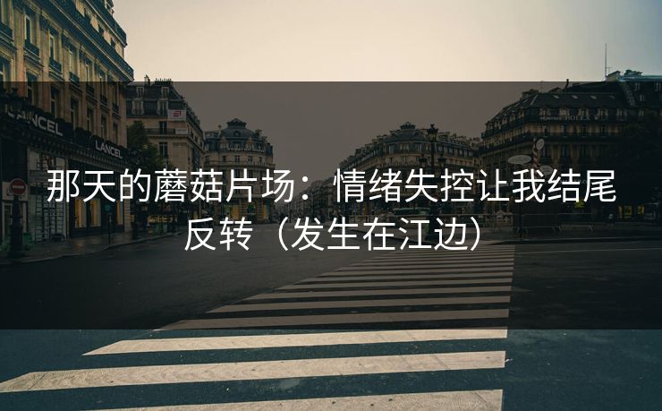 那天的蘑菇片场：情绪失控让我结尾反转（发生在江边）